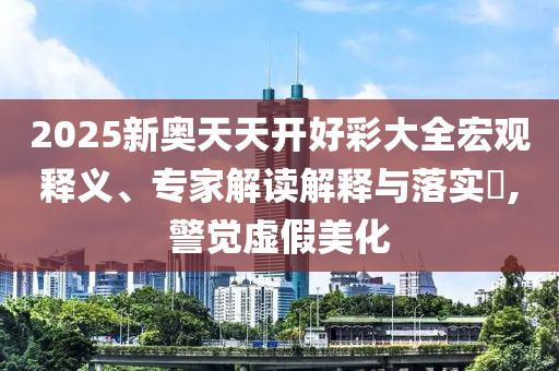 2025新奧天天開好彩大全宏觀釋義、專家解讀解釋與落實?,警覺虛假美化