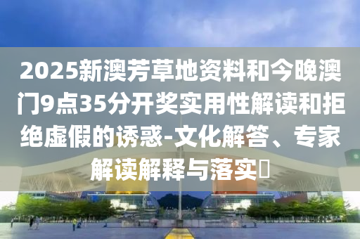 2025新澳芳草地資料和今晚澳門9點35分開獎實用性解讀和拒絕虛假的誘惑-文化解答、專家解讀解釋與落實?