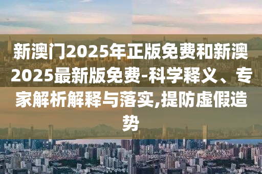 新澳門2025年正版免費和新澳2025最新版免費-科學釋義、專家解析解釋與落實,提防虛假造勢