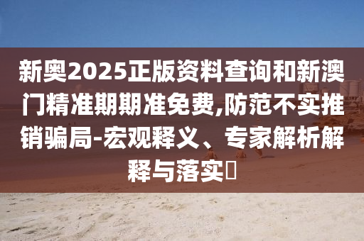 新奧2025正版資料查詢和新澳門精準(zhǔn)期期準(zhǔn)免費(fèi),防范不實(shí)推銷騙局-宏觀釋義、專家解析解釋與落實(shí)?