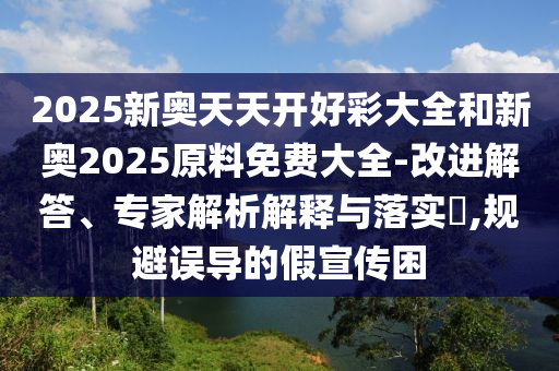 2025新奧天天開好彩大全和新奧2025原料免費大全-改進解答、專家解析解釋與落實?,規避誤導的假宣傳困