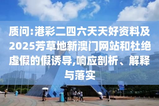 質問:港彩二四六天天好資料及2025芳草地新澳門網站和杜絕虛假的假誘導,響應剖析、解釋與落實