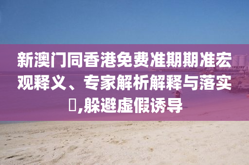 新澳門同香港免費準期期準宏觀釋義、專家解析解釋與落實?,躲避虛假誘導