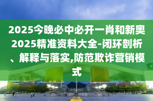 2025今晚必中必開一肖和新奧2025精準資料大全-閉環剖析、解釋與落實,防范欺詐營銷模式