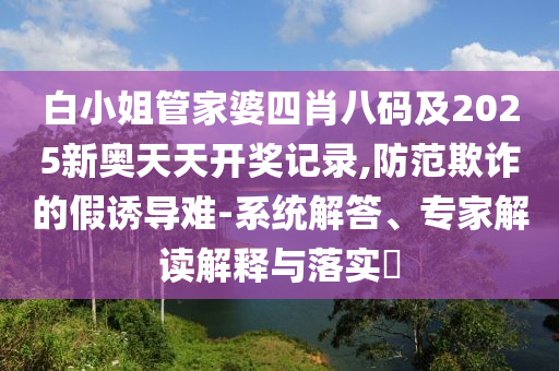 白小姐管家婆四肖八碼及2025新奧天天開獎(jiǎng)記錄,防范欺詐的假誘導(dǎo)難-系統(tǒng)解答、專家解讀解釋與落實(shí)?