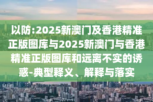 以防:2025新澳門及香港精準正版圖庫與2025新澳門與香港精準正版圖庫和遠離不實的誘惑-典型釋義、解釋與落實