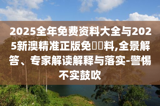2025全年免費資料大全與2025新澳精準(zhǔn)正版免費資料,全景解答、專家解讀解釋與落實-警惕不實鼓吹