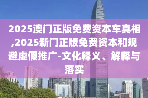 2025澳門正版免費資本車真相,2025新門正版免費資本和規避虛假推廣-文化釋義、解釋與落實