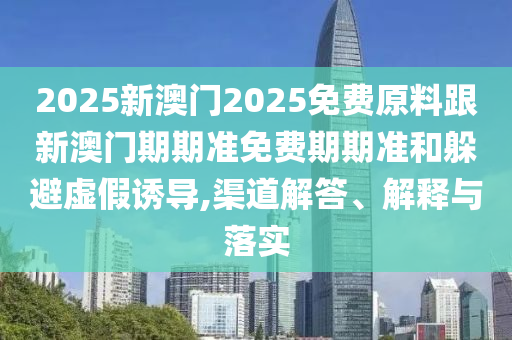 2025新澳門2025免費原料跟新澳門期期準免費期期準和躲避虛假誘導,渠道解答、解釋與落實