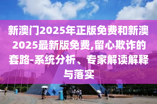 新澳門2025年正版免費和新澳2025最新版免費,留心欺詐的套路-系統分析、專家解讀解釋與落實