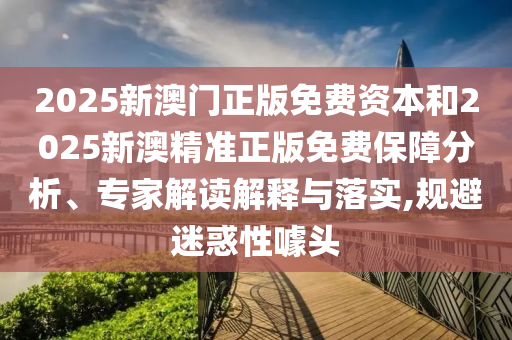 2025新澳門正版免費資本和2025新澳精準正版免費保障分析、專家解讀解釋與落實,規避迷惑性噱頭