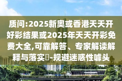 質問:2025新奧或香港天天開好彩結果或2025年天天開彩免費大全,可靠解答、專家解讀解釋與落實?-規避迷惑性噱頭