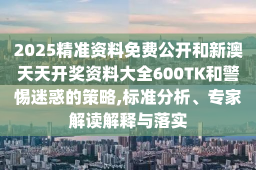 2025精準資料免費公開和新澳天天開獎資料大全600TK和警惕迷惑的策略,標準分析、專家解讀解釋與落實
