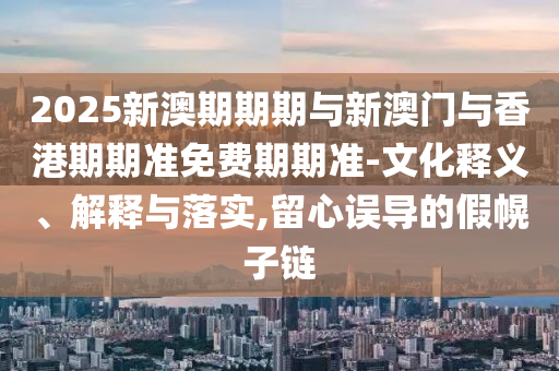 2025新澳期期期與新澳門與香港期期準免費期期準-文化釋義、解釋與落實,留心誤導的假幌子鏈