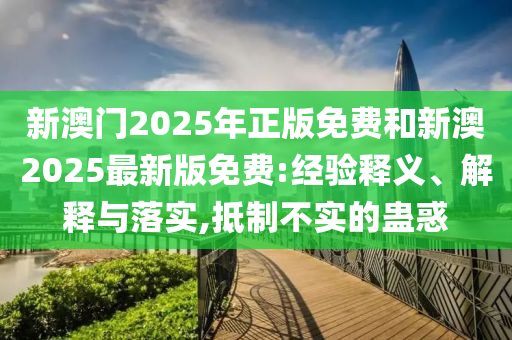 新澳門2025年正版免費(fèi)和新澳2025最新版免費(fèi):經(jīng)驗(yàn)釋義、解釋與落實(shí),抵制不實(shí)的蠱惑