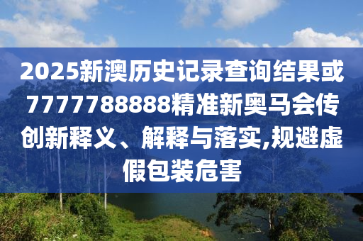 2025新澳歷史記錄查詢結果或7777788888精準新奧馬會傳創新釋義、解釋與落實,規避虛假包裝危害