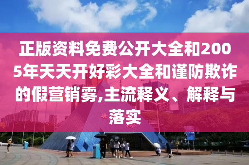 正版資料免費公開大全和2005年天天開好彩大全和謹防欺詐的假營銷霧,主流釋義、解釋與落實