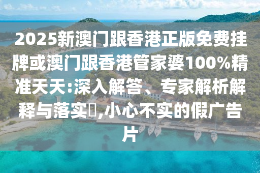 2025新澳門跟香港正版免費掛牌或澳門跟香港管家婆100%精準天天:深入解答、專家解析解釋與落實?,小心不實的假廣告片