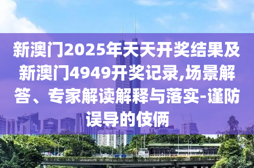 新澳門2025年天天開獎結果及新澳門4949開獎記錄,場景解答、專家解讀解釋與落實-謹防誤導的伎倆