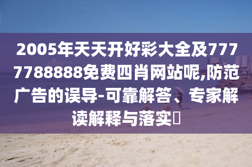 2005年天天開好彩大全及7777788888免費(fèi)四肖網(wǎng)站呢,防范廣告的誤導(dǎo)-可靠解答、專家解讀解釋與落實(shí)?