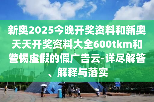 新奧2025今晚開獎資料和新奧天天開獎資料大全600tkm和警惕虛假的假廣告云-詳盡解答、解釋與落實
