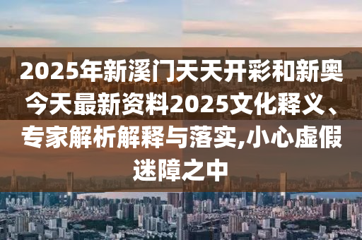 2025年新溪門天天開彩和新奧今天最新資料2025文化釋義、專家解析解釋與落實,小心虛假迷障之中