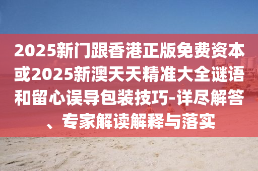 2025新門跟香港正版免費資本或2025新澳天天精準大全謎語和留心誤導包裝技巧-詳盡解答、專家解讀解釋與落實