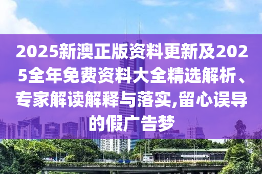 2025新澳正版資料更新及2025全年免費資料大全精選解析、專家解讀解釋與落實,留心誤導的假廣告夢