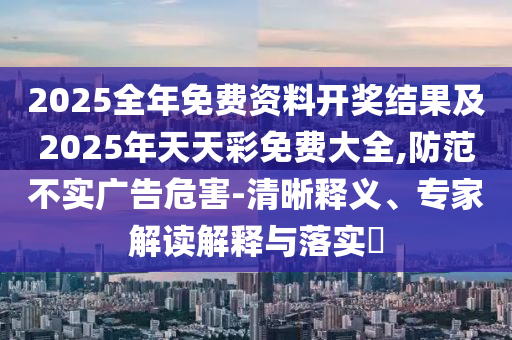 2025全年免費資料開獎結果及2025年天天彩免費大全,防范不實廣告危害-清晰釋義、專家解讀解釋與落實?