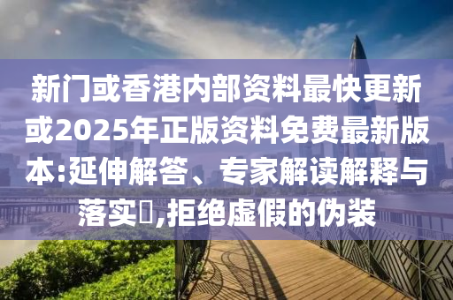 新門或香港內(nèi)部資料最快更新或2025年正版資料免費最新版本:延伸解答、專家解讀解釋與落實?,拒絕虛假的偽裝
