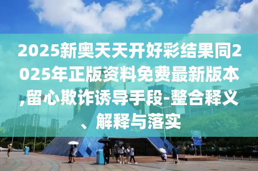 2025新奧天天開(kāi)好彩結(jié)果同2025年正版資料免費(fèi)最新版本,留心欺詐誘導(dǎo)手段-整合釋義、解釋與落實(shí)