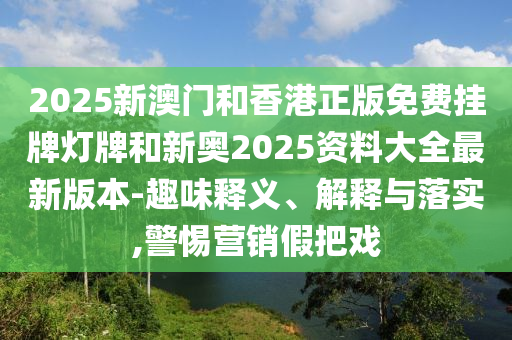 2025新澳門和香港正版免費掛牌燈牌和新奧2025資料大全最新版本-趣味釋義、解釋與落實,警惕營銷假把戲