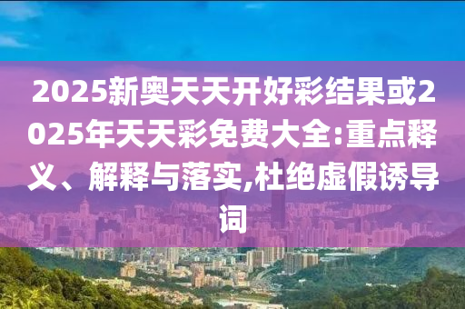 2025新奧天天開好彩結果或2025年天天彩免費大全:重點釋義、解釋與落實,杜絕虛假誘導詞