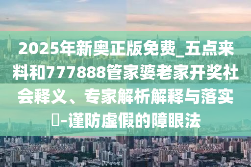 2025年新奧正版免費_五點來料和777888管家婆老家開獎社會釋義、專家解析解釋與落實?-謹防虛假的障眼法