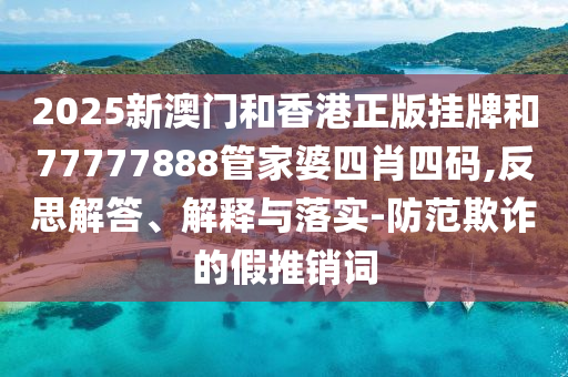 2025新澳門和香港正版掛牌和77777888管家婆四肖四碼,反思解答、解釋與落實-防范欺詐的假推銷詞
