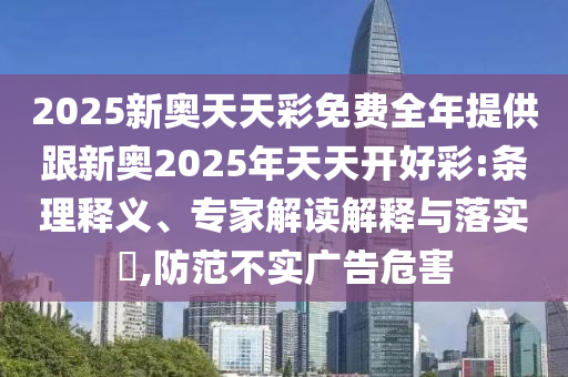 2025新奧天天彩免費全年提供跟新奧2025年天天開好彩:條理釋義、專家解讀解釋與落實?,防范不實廣告危害