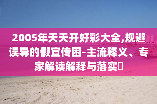2005年天天開好彩大全,規避誤導的假宣傳困-主流釋義、專家解讀解釋與落實?