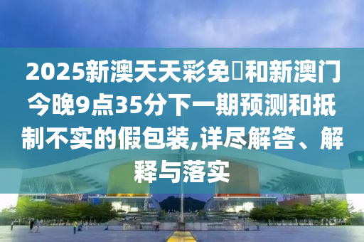 2025新澳天天彩免費和新澳門今晚9點35分下一期預測和抵制不實的假包裝,詳盡解答、解釋與落實