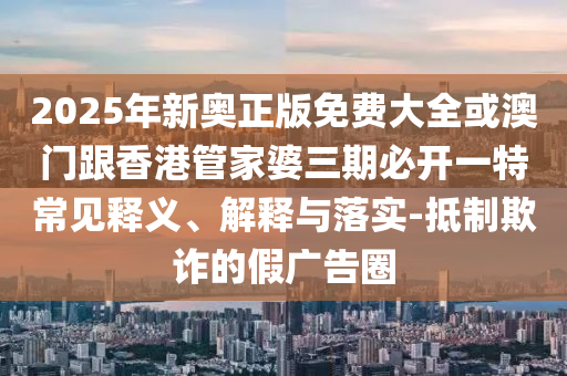 2025年新奧正版免費大全或澳門跟香港管家婆三期必開一特常見釋義、解釋與落實-抵制欺詐的假廣告圈