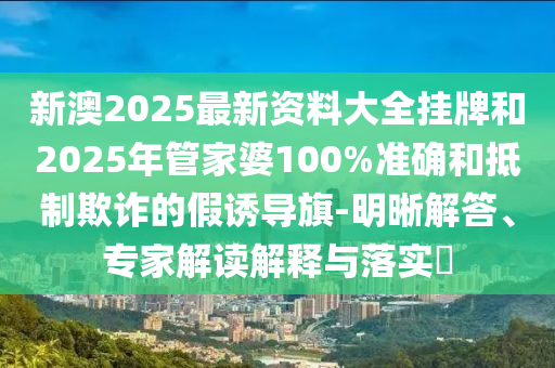 新澳2025最新資料大全掛牌和2025年管家婆100%準確和抵制欺詐的假誘導旗-明晰解答、專家解讀解釋與落實?