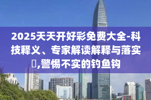2025天天開好彩免費大全-科技釋義、專家解讀解釋與落實?,警惕不實的釣魚鉤
