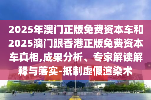 2025年澳門正版免費資本車和2025澳門跟香港正版免費資本車真相,成果分析、專家解讀解釋與落實-抵制虛假渲染術