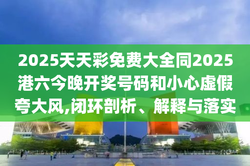 2025天天彩免費大全同2025港六今晚開獎號碼和小心虛假夸大風,閉環剖析、解釋與落實