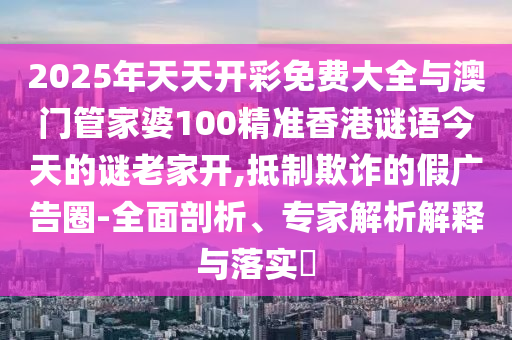 2025年天天開彩免費大全與澳門管家婆100精準香港謎語今天的謎老家開,抵制欺詐的假廣告圈-全面剖析、專家解析解釋與落實?