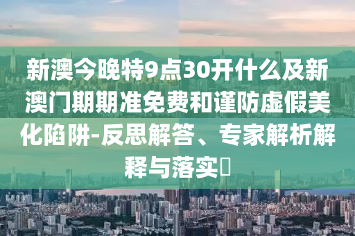 新澳今晚特9點30開什么及新澳門期期準免費和謹防虛假美化陷阱-反思解答、專家解析解釋與落實?