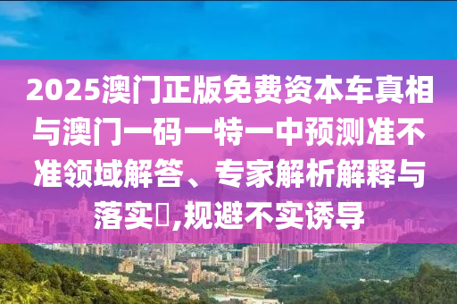 2025澳門正版免費資本車真相與澳門一碼一特一中預測準不準領域解答、專家解析解釋與落實?,規避不實誘導