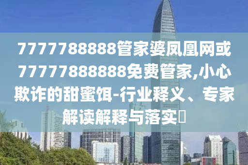 7777788888管家婆鳳凰網(wǎng)或77777888888免費(fèi)管家,小心欺詐的甜蜜餌-行業(yè)釋義、專家解讀解釋與落實(shí)?