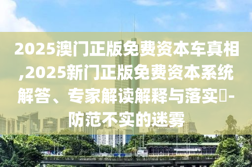 2025澳門正版免費資本車真相,2025新門正版免費資本系統解答、專家解讀解釋與落實?-防范不實的迷霧