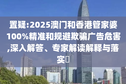 置疑:2025澳門和香港管家婆100%精準和規避欺騙廣告危害,深入解答、專家解讀解釋與落實?