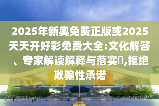 2025年新奧免費正版或2025天天開好彩免費大全:文化解答、專家解讀解釋與落實?,拒絕欺騙性承諾
